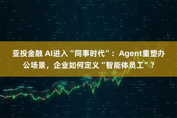 亚投金融 AI进入“同事时代”：Agent重塑办公场景，企业如何定义“智能体员工”？