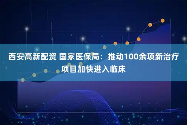 西安高新配资 国家医保局：推动100余项新治疗项目加快进入临床