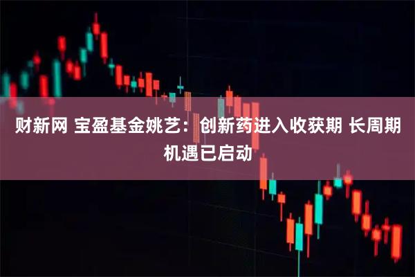 财新网 宝盈基金姚艺：创新药进入收获期 长周期机遇已启动