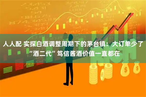 人人配 实探白酒调整周期下的茅台镇：大订单少了 “酒二代”笃信酱酒价值一直都在