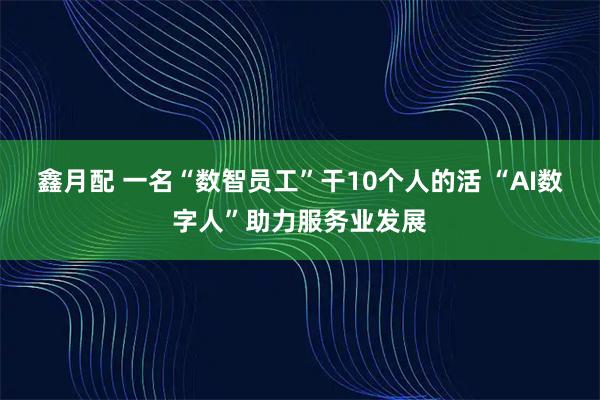 鑫月配 一名“数智员工”干10个人的活 “AI数字人”助力服务业发展