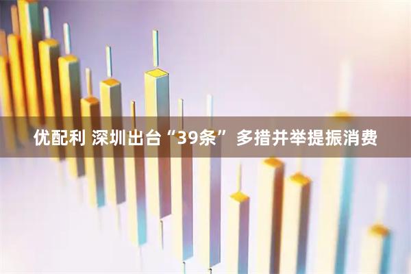 优配利 深圳出台“39条” 多措并举提振消费