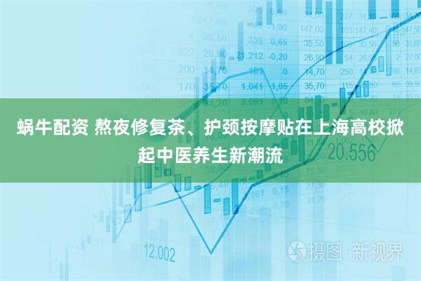 蜗牛配资 熬夜修复茶、护颈按摩贴在上海高校掀起中医养生新潮流