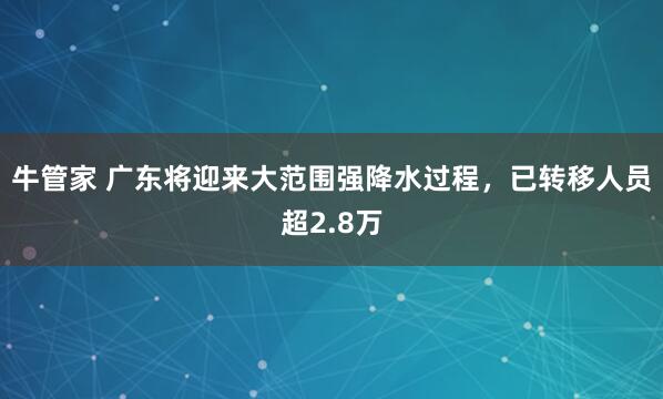 牛管家 广东将迎来大范围强降水过程，已转移人员超2.8万
