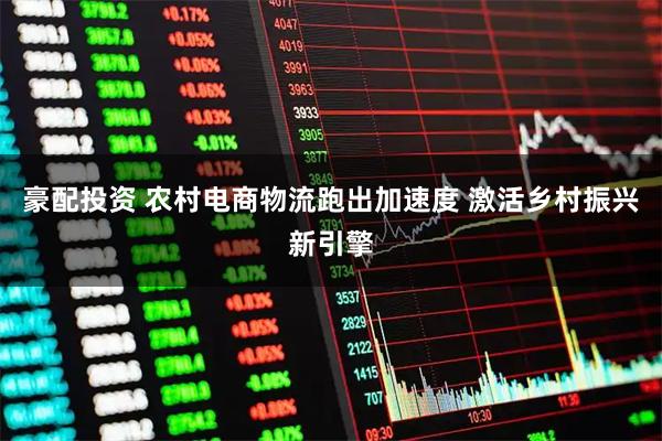 豪配投资 农村电商物流跑出加速度 激活乡村振兴新引擎