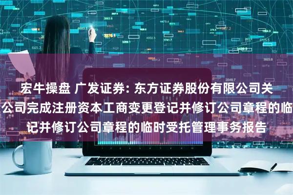 宏牛操盘 广发证券: 东方证券股份有限公司关于广发证券股份有限公司完成注册资本工商变更登记并修订公司章程的临时受托管理事务报告