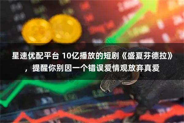 星速优配平台 10亿播放的短剧《盛夏芬德拉》，提醒你别因一个错误爱情观放弃真爱