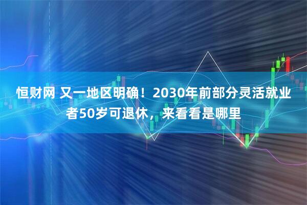 恒财网 又一地区明确！2030年前部分灵活就业者50岁可退休，来看看是哪里