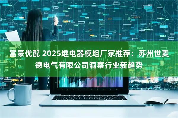 富豪优配 2025继电器模组厂家推荐：苏州世麦德电气有限公司洞察行业新趋势