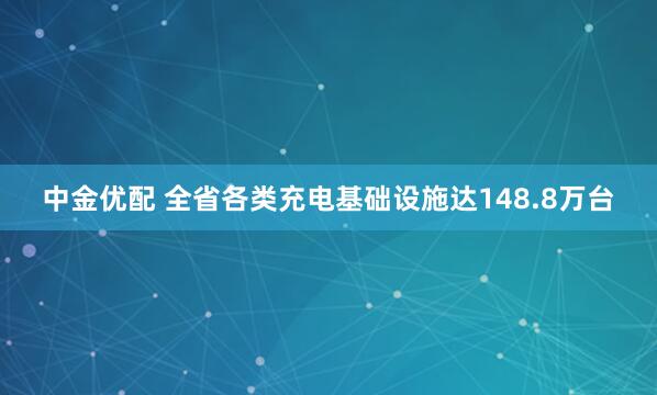 中金优配 全省各类充电基础设施达148.8万台