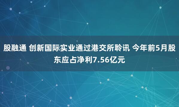 股融通 创新国际实业通过港交所聆讯 今年前5月股东应占净利7.56亿元
