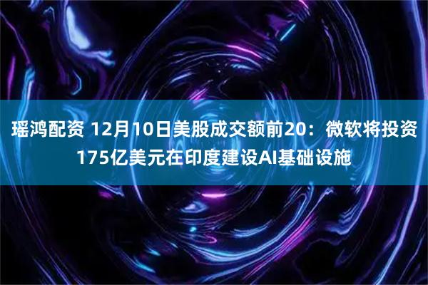 瑶鸿配资 12月10日美股成交额前20：微软将投资175亿美元在印度建设AI基础设施
