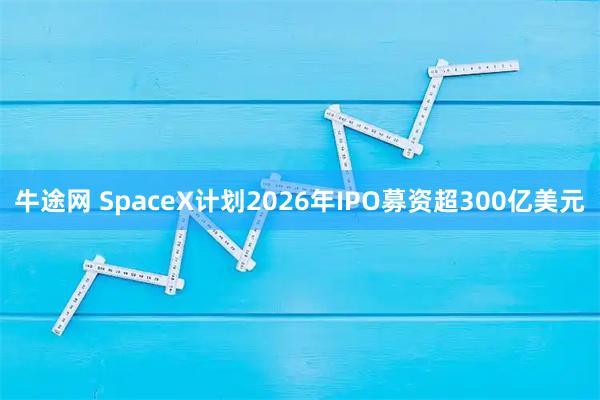 牛途网 SpaceX计划2026年IPO募资超300亿美元