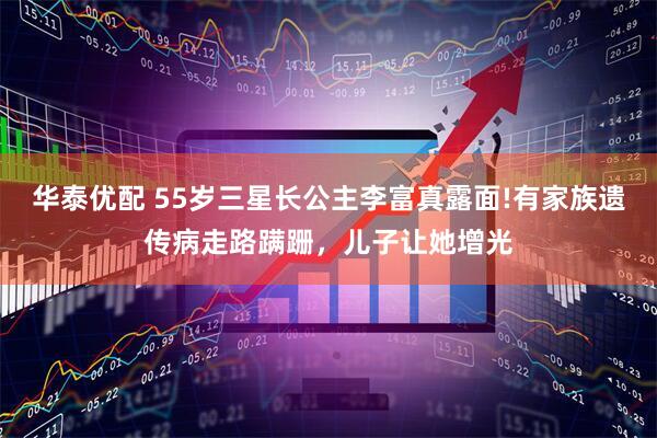 华泰优配 55岁三星长公主李富真露面!有家族遗传病走路蹒跚，儿子让她增光