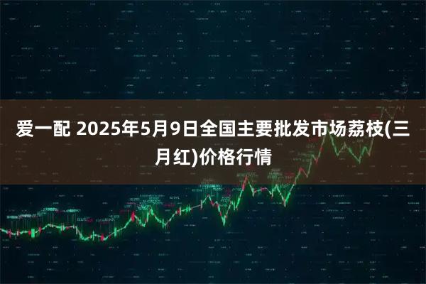 爱一配 2025年5月9日全国主要批发市场荔枝(三月红)价格行情
