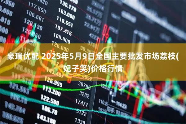 豪瑞优配 2025年5月9日全国主要批发市场荔枝(妃子笑)价格行情
