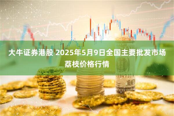 大牛证券港股 2025年5月9日全国主要批发市场荔枝价格行情