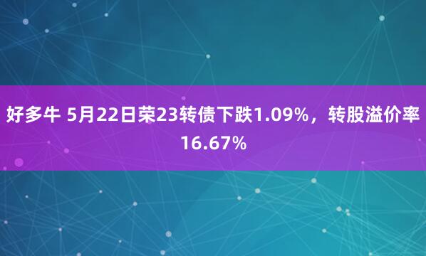好多牛 5月22日荣23转债下跌1.09%,转股溢价率16.67%