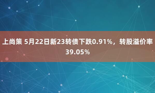 上尚策 5月22日新23转债下跌0.91%，转股溢价率39.05%