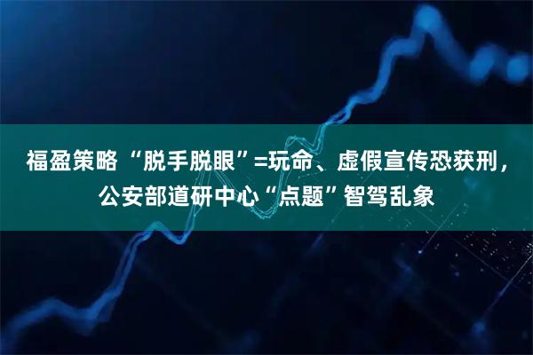 福盈策略 “脱手脱眼”=玩命、虚假宣传恐获刑，公安部道研中心“点题”智驾乱象