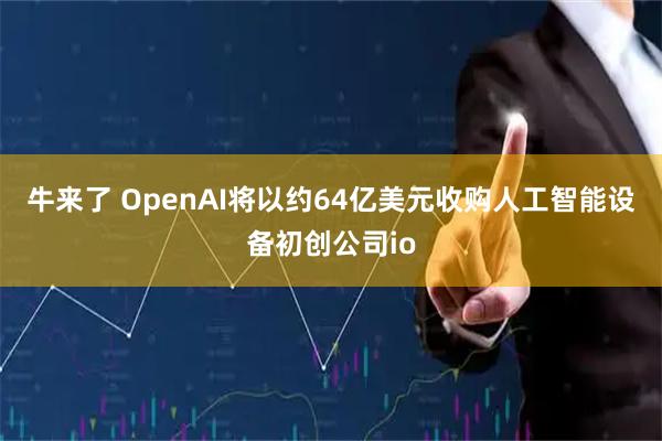 牛来了 OpenAI将以约64亿美元收购人工智能设备初创公司io