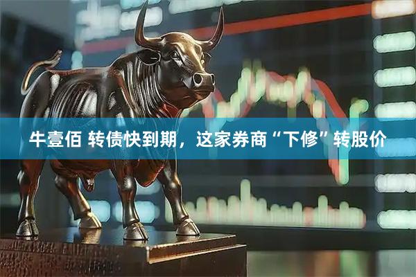 牛壹佰 转债快到期，这家券商“下修”转股价
