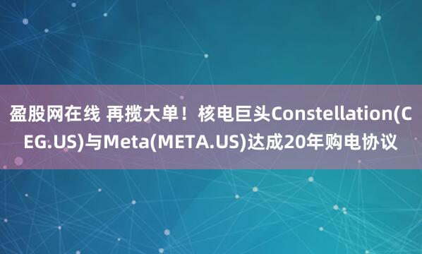 盈股网在线 再揽大单!核电巨头Constellation(CEG.US)与Meta(META.US)达成20年购电协议