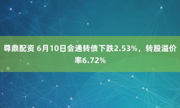 尊鼎配资 6月10日会通转债下跌2.53%，转股溢价率6.72%