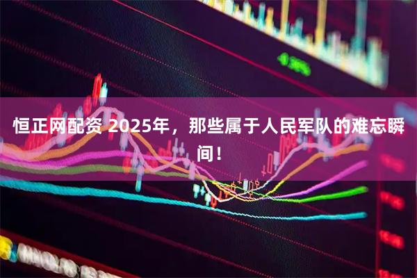 恒正网配资 2025年，那些属于人民军队的难忘瞬间！