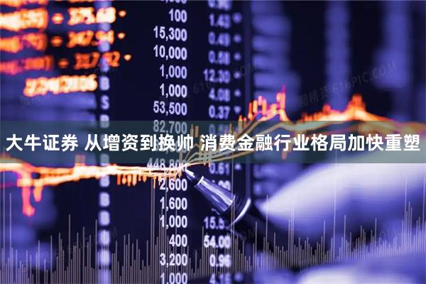 大牛证券 从增资到换帅 消费金融行业格局加快重塑