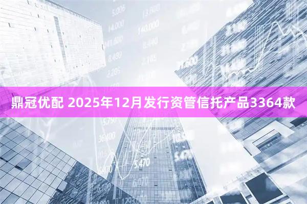 鼎冠优配 2025年12月发行资管信托产品3364款